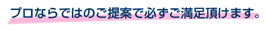 プロならではのご提案で必ずご満足頂けます。